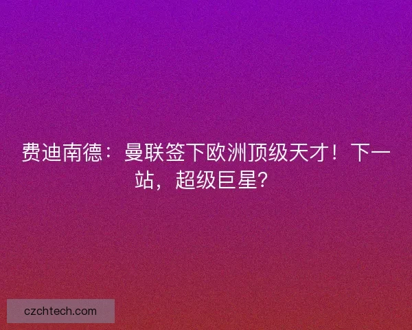 费迪南德：曼联签下欧洲顶级天才！下一站，超级巨星？