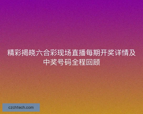 精彩揭晓六合彩现场直播每期开奖详情及中奖号码全程回顾