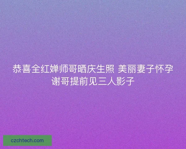 恭喜全红婵师哥晒庆生照 美丽妻子怀孕谢哥提前见三人影子 恭喜全红婵师哥晒庆生照 美丽妻子怀孕谢哥提前见三人影子