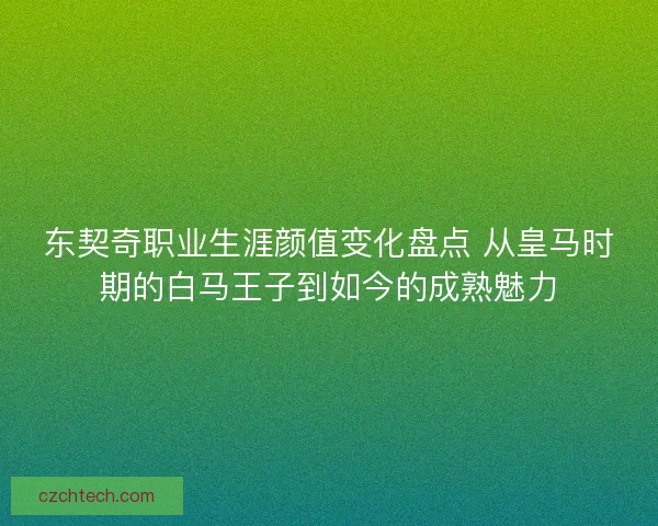 东契奇职业生涯颜值变化盘点 从皇马时期的白马王子到如今的成熟魅力