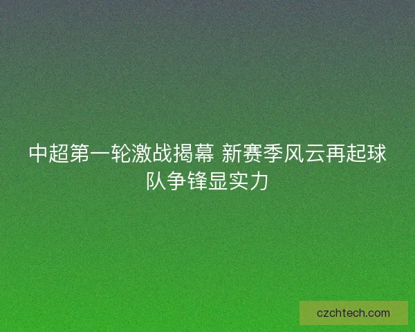 中超第一轮激战揭幕 新赛季风云再起球队争锋显实力