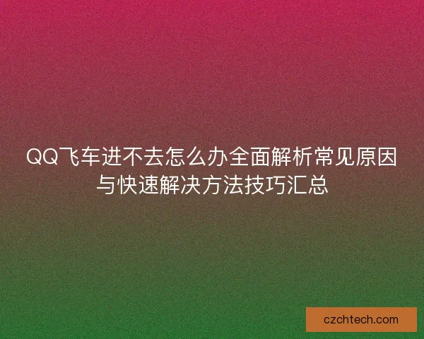 QQ飞车进不去怎么办全面解析常见原因与快速解决方法技巧汇总 QQ飞车进不去怎么办全面解析常见原因与快速解决方法技巧汇总