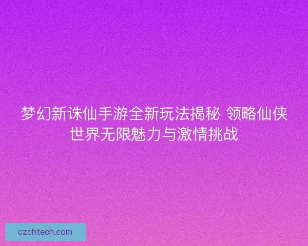 梦幻新诛仙手游全新玩法揭秘 领略仙侠世界无限魅力与激情挑战