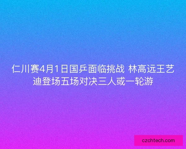仁川赛4月1日国乒面临挑战 林高远王艺迪登场五场对决三人或一轮游